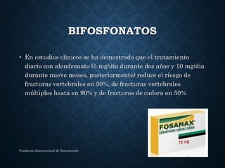 BIFOSFONATOS
• En estudios clínicos se ha demostrado que el tratamiento
diario con alendronato (5 mg/día durante dos años y 10 mg/día
durante nueve meses, posteriormente) reduce el riesgo de
fracturas vertebrales en 50%, de fracturas vertebrales
múltiples hasta en 90% y de fracturas de cadera en 50%
Fundacion Internacional de Osteoporosis
 