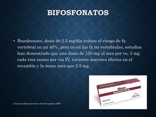 BIFOSFONATOS
• Ibandronato, dosis de 2.5 mg/dia reduce el riesgo de fx
vertebral en un 40%, pero no en las fx no vertebrales, estudios
han demostrado que una dosis de 150 mg al mes por vo, 3 mg
cada tres meses por via IV, tuvieron mayores efectos en el
recambio y la masa osea que 2.5 mg.
Consenso Iberoamericano de Osteoporosis 2009
 