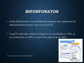 BIFOSFONATOS
• Acido Zoledronico: es un bifosfonato potente con regímenes de
administración únicos, una vez al año IV.
• 5 mg IV cada año redujo el riesgo de fx vertebrales en 70%, fx
no vertebrales en 25% y el de fx de cadera en un 40%.
Consenso Iberoamericano de Osteoporosis 2009
 