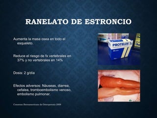 RANELATO DE ESTRONCIO
Aumenta la masa osea en todo el
esqueleto.
Reduce el riesgo de fx vertebrales en
37% y no vertebrales en 14%
Dosis: 2 g/día
Efectos adversos: Náuseas, diarrea,
cefalea, tromboembolismo venoso,
embolismo pulmonar.
Consenso Iberoamericano de Osteoporosis 2009
 