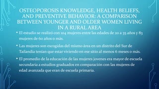 OSTEOPOROSIS KNOWLEDGE, HEALTH BELIEFS,
AND PREVENTIVE BEHAVIOR: A COMPARISON
BETWEEN YOUNGER AND OLDER WOMEN LIVING
IN A RURAL AREA
• El estudio se realizó con 104 mujeres entre las edades de 20 a 35 años y 83
mujeres de 60 años o más.
• Las mujeres son escogidas del mismo área en un distrito del Sur de
Tailandia tenían que estar viviendo en ese sitio al menos 6 meses o más.
• El promedio de la educación de las mujeres jovenes era mayor de escuela
secundaria a estudios graduados en comparación con las mujeres de
edad avanzada que eran de escuela primaria.
 