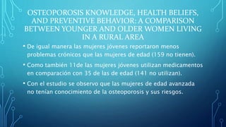 OSTEOPOROSIS KNOWLEDGE, HEALTH BELIEFS,
AND PREVENTIVE BEHAVIOR: A COMPARISON
BETWEEN YOUNGER AND OLDER WOMEN LIVING
IN A RURAL AREA
• De igual manera las mujeres jóvenes reportaron menos
problemas crónicos que las mujeres de edad (159 no tienen).
• Como también 11de las mujeres jóvenes utilizan medicamentos
en comparación con 35 de las de edad (141 no utilizan).
• Con el estudio se observo que las mujeres de edad avanzada
no tenían conocimiento de la osteoporosis y sus riesgos.
 