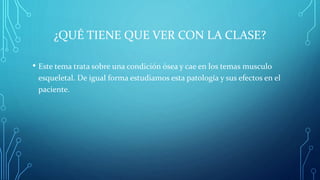 ¿QUÉ TIENE QUE VER CON LA CLASE?
• Este tema trata sobre una condición ósea y cae en los temas musculo
esqueletal. De igual forma estudiamos esta patología y sus efectos en el
paciente.
 