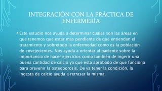 INTEGRACIÓN CON LA PRÁCTICA DE
ENFERMERÍA
• Este estudio nos ayuda a determinar cuales son las áreas en
que tenemos que estar mas pendiente de que entiendan el
tratamiento y sobretodo la enfermedad como es la población
de envejecientes. Nos ayuda a orientar al paciente sobre la
importancia de hacer ejercicios como también de ingerir una
buena cantidad de calcio ya que esta aprobado de que funciona
para prevenir la osteoporosis. De ya tener la condición, la
ingesta de calcio ayuda a retrasar la misma.
 
