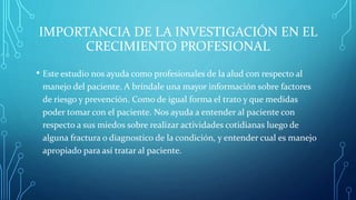 IMPORTANCIA DE LA INVESTIGACIÓN EN EL
CRECIMIENTO PROFESIONAL
• Este estudio nos ayuda como profesionales de la alud con respecto al
manejo del paciente. A bríndale una mayor información sobre factores
de riesgo y prevención. Como de igual forma el trato y que medidas
poder tomar con el paciente. Nos ayuda a entender al paciente con
respecto a sus miedos sobre realizar actividades cotidianas luego de
alguna fractura o diagnostico de la condición, y entender cual es manejo
apropiado para así tratar al paciente.
 