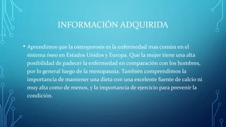 INFORMACIÓN ADQUIRIDA
• Aprendimos que la osteoporosis es la enfermedad mas común en el
sistema óseo en Estados Unidos y Europa. Que la mujer tiene una alta
posibilidad de padecer la enfermedad en comparación con los hombres,
por lo general luego de la menopausia. También comprendimos la
importancia de mantener una dieta con una excelente fuente de calcio ni
muy alta como de menos, y la importancia de ejercicio para prevenir la
condición.
 