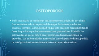 OSTEOPOROSIS
• En la secundaria se consideran toda osteoporosis originada por el mal
funcionamiento de otras partes del cuerpo. Las causas pueden ser
diversas. Ejemplo: la inmovilidad ya que esto ocasiona perdida del tejido
óseo, lo que hace que los huesos sean mas quebradizos. También los
astronautas ya que es difícil hacer ejercicios adecuados debido a la
gravedad. Las enfermedades hormonales como hipertiroidismo, perdida
de estrógeno trastornos alimentarios como anorexia nerviosa.
 