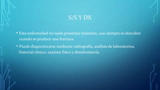 S/S Y DX
• Esta enfermedad no suele presentar síntomas, casi siempre se descubre
cuando se produce una fractura.
• Puede diagnosticarse mediante radiografía, análisis de laboratorios,
historial clínico, examen físico y densitometría.
 