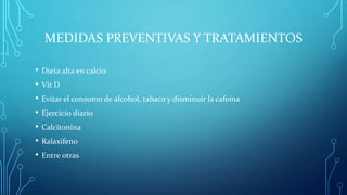 MEDIDAS PREVENTIVAS Y TRATAMIENTOS
• Dieta alta en calcio
• Vit D
• Evitar el consumo de alcohol, tabaco y disminuir la cafeína
• Ejercicio diario
• Calcitonina
• Ralaxifeno
• Entre otras
 