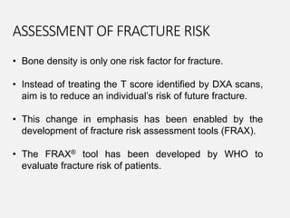 • Bone density is only one risk factor for fracture.
• Instead of treating the T score identified by DXA scans,
aim is to reduce an individual’s risk of future fracture.
• This change in emphasis has been enabled by the
development of fracture risk assessment tools (FRAX).
• The FRAX® tool has been developed by WHO to
evaluate fracture risk of patients.
ASSESSMENT OF FRACTURE RISK
 