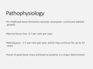 Pathophysiology
•In childhood bone formation exceeds resorption -continued skeletal
growth.
•Normal bone loss- 0.7 per cent per year.
•Menopause : 2-5 per cent per year, which may continue for up to 10
years
•Level of peak bone mass achieved at puberty is a major determinant
 