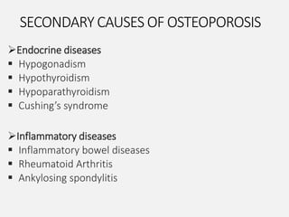 SECONDARY CAUSES OF OSTEOPOROSIS
Endocrine diseases
 Hypogonadism
 Hypothyroidism
 Hypoparathyroidism
 Cushing’s syndrome
Inflammatory diseases
 Inflammatory bowel diseases
 Rheumatoid Arthritis
 Ankylosing spondylitis
 