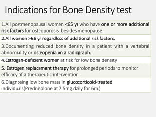 Indications for Bone Density test
1.All postmenopausal women <65 yr who have one or more additional
risk factors for osteoporosis, besides menopause.
2.All women >65 yr regardless of additional risk factors.
3.Documenting reduced bone density in a patient with a vertebral
abnormality or osteopenia on a radiograph.
4.Estrogen-deficient women at risk for low bone density
5. Estrogen replacement therapy for prolonged periods to monitor
efficacy of a therapeutic intervention.
6.Diagnosing low bone mass in glucocorticoid-treated
individuals(Prednisolone at 7.5mg daily for 6m.)
 