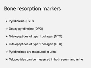 Bone resorption markers
 Pyridinoline (PYR)
 Deoxy pyridinoline (DPD)
 N-telopeptides of type 1 collagen (NTX)
 C-telopeptides of type 1 collagen (CTX)
 Pyridinolines are measured in urine
 Telopeptides can be measured in both serum and urine
 