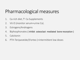 Pharmacological measures
1. Ca-rich diet,↑ Ca Supplements
2. Vit-D (monitor serum+urine Ca).
3. Estrogens/Androgens
4. Biphosphonates ( inhibit osteoclast mediated bone resorption )
5. Calcitonin
6. PTH-Teriparatide/(Forteo )=intermittent low doses
 