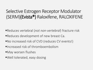 Selective Estrogen Receptor Modulator
(SERM)(Evista®) Raloxifene, RALOXIFENE
Reduces vertebral (not non-vertebral) fracture risk
Reduces development of new breast Ca.
No increased risk of CVD (reduces CV events!)
Increased risk of thromboembolism
May worsen flushes
Well tolerated, easy dosing
 