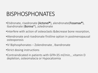 BISPHOSPHONATES
•Etidronate, risedronate (Actonel®), alendronate(Fosamax®),
ibandronate (Boniva®), zoledronate
•Interfere with action of osteoclasts &decrease bone resorption,
•Alendronate and risedronate firstline option in postmenopausal
osteoporosis
•IV Biphosphonates – Zolendrenate , Ibandronate
•Strict dosing instructions
•Contraindicated in patients with GFR<35 ml/min, , vitamin D
depletion, osteomalacia or Hypocalcemia
 