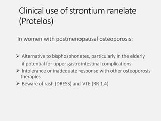 Clinical use of strontium ranelate
(Protelos)
In women with postmenopausal osteoporosis:
 Alternative to bisphosphonates, particularly in the elderly
if potential for upper gastrointestinal complications
 Intolerance or inadequate response with other osteoporosis
therapies
 Beware of rash (DRESS) and VTE (RR 1.4)
 