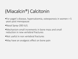 (Miacalcin®) Calcitonin
For paget’s disease, hypercalcemia, osteoporosis in women > 5
years post menopause
Nasal Spray-200 IU/L
Mechanism-small increments in bone mass and small
reduction in new vertebral fractures
Not useful in non vertebral fractures
May have an analgesic effect on bone pain
 