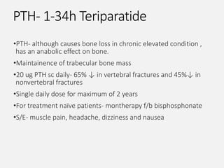 PTH- 1-34h Teriparatide
•PTH- although causes bone loss in chronic elevated condition ,
has an anabolic effect on bone.
•Maintainence of trabecular bone mass
•20 ug PTH sc daily- 65% ↓ in vertebral fractures and 45%↓ in
nonvertebral fractures
•Single daily dose for maximum of 2 years
•For treatment naïve patients- montherapy f/b bisphosphonate
•S/E- muscle pain, headache, dizziness and nausea
 