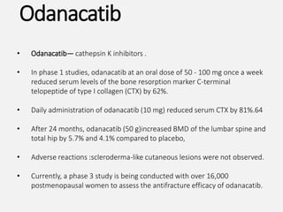 • Odanacatib— cathepsin K inhibitors .
• In phase 1 studies, odanacatib at an oral dose of 50 - 100 mg once a week
reduced serum levels of the bone resorption marker C-terminal
telopeptide of type I collagen (CTX) by 62%.
• Daily administration of odanacatib (10 mg) reduced serum CTX by 81%.64
• After 24 months, odanacatib (50 g)increased BMD of the lumbar spine and
total hip by 5.7% and 4.1% compared to placebo,
• Adverse reactions :scleroderma-like cutaneous lesions were not observed.
• Currently, a phase 3 study is being conducted with over 16,000
postmenopausal women to assess the antifracture efficacy of odanacatib.
Odanacatib
 