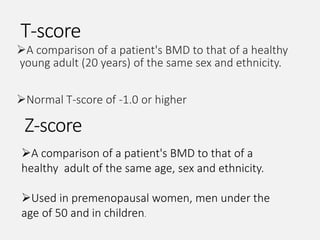 T-score
A comparison of a patient's BMD to that of a healthy
young adult (20 years) of the same sex and ethnicity.
Normal T-score of -1.0 or higher
Z-score
A comparison of a patient's BMD to that of a
healthy adult of the same age, sex and ethnicity.
Used in premenopausal women, men under the
age of 50 and in children.
 
