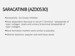 Saracatinib : Src kinase inhibitor
Dose-dependent decrease in serum C-terminal telopeptide of
type I collagen levels and urinary N-terminal telopeptide of
type I collagen.
Bone formation markers were similar to placebo.
Adverse reactions: papular rash and loose stools
SARACATINIB (AZD0530)
 