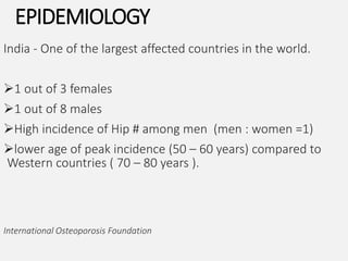 EPIDEMIOLOGY
India - One of the largest affected countries in the world.
1 out of 3 females
1 out of 8 males
High incidence of Hip # among men (men : women =1)
lower age of peak incidence (50 – 60 years) compared to
Western countries ( 70 – 80 years ).
International Osteoporosis Foundation
 