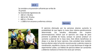 Se considera una provisión suficiente por arriba de
75 µmol/L
Se recomienda ingestiones de:
• 200 UI < 50 años
• 400 UI 50 -70 años
• 600 UI > 70 años
• ≥ 1000 UI en ancianos y enfermos crónicos
Vit D
El ejercicio efectuado por las personas jóvenes aumenta la
probabilidad de que logren la masa ósea máxima genéticamente
determinada. Los estudios efectuados con mujeres
posmenopáusicas indican que el ejercicio con carga de peso
previene la pérdida de hueso, aunque no parece producir un
aumento sustancial de la masa ósea. Este efecto beneficioso se
disipa si se deja de hacer ejercicio. Esta actividad tiene también
buenos efectos sobre la función neuromuscular y además mejora la
coordinación, equilibrio y fuerza, con lo que disminuye el riesgo de
experimentar caídas. Los hábitos de ejercicio deben ser constantes
y deberían realizarse al menos tres veces por semana.
Ejercicio
 