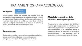 TRATAMIENTOS FARMACOLÓGICOS
Estrógenos
Existen muchos datos que indican que diversos tipos de
estrógenos (estrógenos equinos conjugados, estradiol, estrona,
estrógenos esterificados, etinilestradiol y mestranol) reducen el
recambio óseo, evitan la pérdida de masa ósea e incluso
inducen un ligero incremento de la masa en la columna y
cadera, así como de la masa ósea corporal total.
V oral y
transdermica
Progestágenos
En las mujeres con útero se prescriben progestágenos diarios o
cíclicos por al menos 12 días al mes, combinados con
estrógenos, para reducir el riesgo de cáncer de útero.
Moduladores selectivos de la
respuesta a estrógenos (SERM)
Actualmente se estan utilizando dos SERM en
mujeres posmenopausicas: el raloxifeno, que
esta aprobado para la prevencion y tratamiento
de la osteoporosis, y el tamoxifeno reduce el
recambio y perdida de masa osea en las mujeres
posmenopáusicas y fue aprobado para la
prevencion y tratamiento del cancer de mama.
 