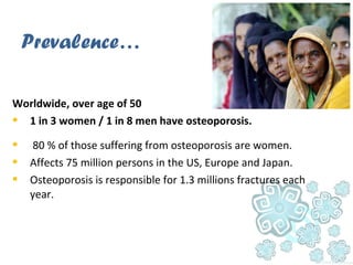 Worldwide, over age of 50
 1 in 3 women / 1 in 8 men have osteoporosis.
 80 % of those suffering from osteoporosis are women.
 Affects 75 million persons in the US, Europe and Japan.
 Osteoporosis is responsible for 1.3 millions fractures each
year.
Prevalence…
 