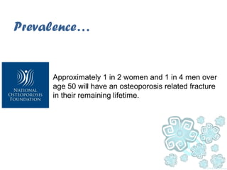 Prevalence…
Approximately 1 in 2 women and 1 in 4 men over
age 50 will have an osteoporosis related fracture
in their remaining lifetime.
 