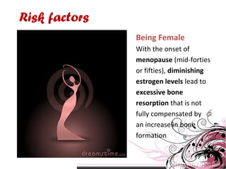 Risk factors
Being Female
With the onset of
menopause (mid-forties
or fifties), diminishing
estrogen levels lead to
excessive bone
resorption that is not
fully compensated by
an increase in bone
formation
 