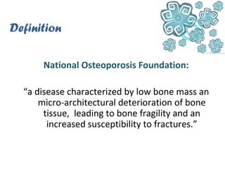 Definition
National Osteoporosis Foundation:
“a disease characterized by low bone mass an
micro-architectural deterioration of bone
tissue, leading to bone fragility and an
increased susceptibility to fractures.”
 
