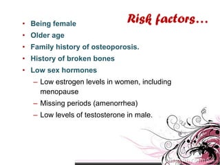 • Being female
• Older age
• Family history of osteoporosis.
• History of broken bones
• Low sex hormones
– Low estrogen levels in women, including
menopause
– Missing periods (amenorrhea)
– Low levels of testosterone in male.
Risk factors…
 
