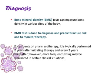 Diagnosis
• Bone mineral density (BMD) tests can measure bone
density in various sites of the body.
• BMD test is done to diagnose and predict fracture risk
and to monitor therapy.
• For patients on pharmacotherapy, it is typically performed
2 years after initiating therapy and every 2 years
thereafter; however, more frequent testing may be
warranted in certain clinical situations.
 