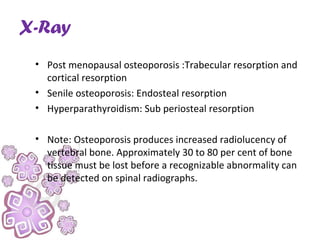 X-Ray
• Post menopausal osteoporosis :Trabecular resorption and
cortical resorption
• Senile osteoporosis: Endosteal resorption
• Hyperparathyroidism: Sub periosteal resorption
• Note: Osteoporosis produces increased radiolucency of
vertebral bone. Approximately 30 to 80 per cent of bone
tissue must be lost before a recognizable abnormality can
be detected on spinal radiographs.
 