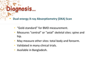  Dual-energy X-ray Absorptiometry (DXA) Scan
• “Gold-standard” for BMD measurement.
• Measures “central” or “axial” skeletal sites: spine and
hip.
• May measure other sites: total body and forearm.
• Validated in many clinical trials.
• Available in Bangladesh.
 