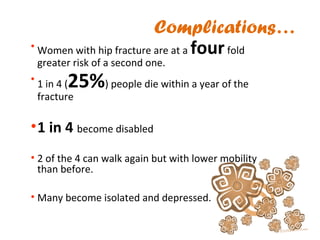 Complications…
• Women with hip fracture are at a fourfold
greater risk of a second one.
• 1 in 4 (25%) people die within a year of the
fracture
•1 in 4 become disabled
• 2 of the 4 can walk again but with lower mobility
than before.
• Many become isolated and depressed.
 