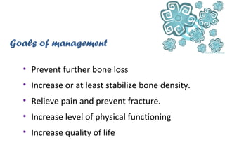 • Prevent further bone loss
• Increase or at least stabilize bone density.
• Relieve pain and prevent fracture.
• Increase level of physical functioning
• Increase quality of life
Goals of management
 