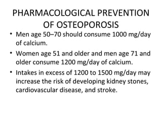• Men age 50–70 should consume 1000 mg/day
of calcium.
• Women age 51 and older and men age 71 and
older consume 1200 mg/day of calcium.
• Intakes in excess of 1200 to 1500 mg/day may
increase the risk of developing kidney stones,
cardiovascular disease, and stroke.
PHARMACOLOGICAL PREVENTION
OF OSTEOPOROSIS
 