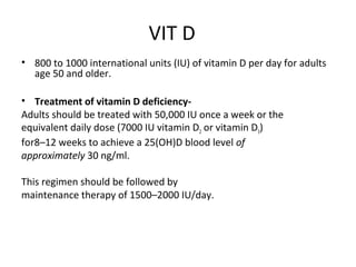 VIT D
• 800 to 1000 international units (IU) of vitamin D per day for adults
age 50 and older.
• Treatment of vitamin D deficiency-
Adults should be treated with 50,000 IU once a week or the
equivalent daily dose (7000 IU vitamin D2 or vitamin D3)
for8–12 weeks to achieve a 25(OH)D blood level of
approximately 30 ng/ml.
This regimen should be followed by
maintenance therapy of 1500–2000 IU/day.
 