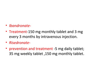 • Ibandronate-
• Treatment-150 mg monthly tablet and 3 mg
every 3 months by intravenous injection.
• Risedronate-
• prevention and treatment -5 mg daily tablet;
35 mg weekly tablet ,150 mg monthly tablet.
 