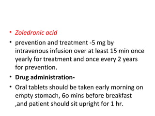 • Zoledronic acid
• prevention and treatment -5 mg by
intravenous infusion over at least 15 min once
yearly for treatment and once every 2 years
for prevention.
• Drug administration-
• Oral tablets should be taken early morning on
empty stomach, 6o mins before breakfast
,and patient should sit upright for 1 hr.
 