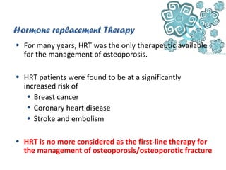 Hormone replacement Therapy
• For many years, HRT was the only therapeutic available
for the management of osteoporosis.
• HRT patients were found to be at a significantly
increased risk of
• Breast cancer
• Coronary heart disease
• Stroke and embolism
• HRT is no more considered as the first-line therapy for
the management of osteoporosis/osteoporotic fracture
 