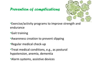 Prevention of complications
•Exercise/activity programs to improve strength and
endurance
•Gait training
•Awareness creation to prevent slipping
•Regular medical check-up
•Treat medical conditions, e.g., as postural
hypotension, anemia, dementia
•Alarm systems, assistive devices
 