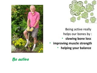 Be active
Being active really
helps our bones by :
• slowing bone loss
• improving muscle strength
• helping your balance
 