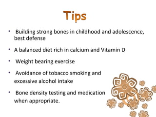 • Building strong bones in childhood and adolescence,
best defense
• A balanced diet rich in calcium and Vitamin D
• Weight bearing exercise
• Avoidance of tobacco smoking and
excessive alcohol intake
• Bone density testing and medication
when appropriate.
 