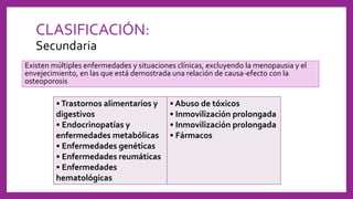 CLASIFICACIÓN:
Secundaria
Existen múltiples enfermedades y situaciones clínicas, excluyendo la menopausia y el
envejecimiento, en las que está demostrada una relación de causa-efecto con la
osteoporosis
•Trastornos alimentarios y
digestivos
• Endocrinopatías y
enfermedades metabólicas
• Enfermedades genéticas
• Enfermedades reumáticas
• Enfermedades
hematológicas
• Abuso de tóxicos
• Inmovilización prolongada
• Inmovilización prolongada
• Fármacos
 