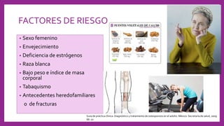 FACTORES DE RIESGO
• Sexo femenino
• Envejecimiento
• Deficiencia de estrógenos
• Raza blanca
• Bajo peso e índice de masa
corporal
• Tabaquismo
• Antecedentes heredofamiliares
o de fracturas
Guía de práctica clínica: Diagnóstico y tratamiento de osteoporosis en el adulto. México: Secretaría de salud, 2009.
66: 10
 